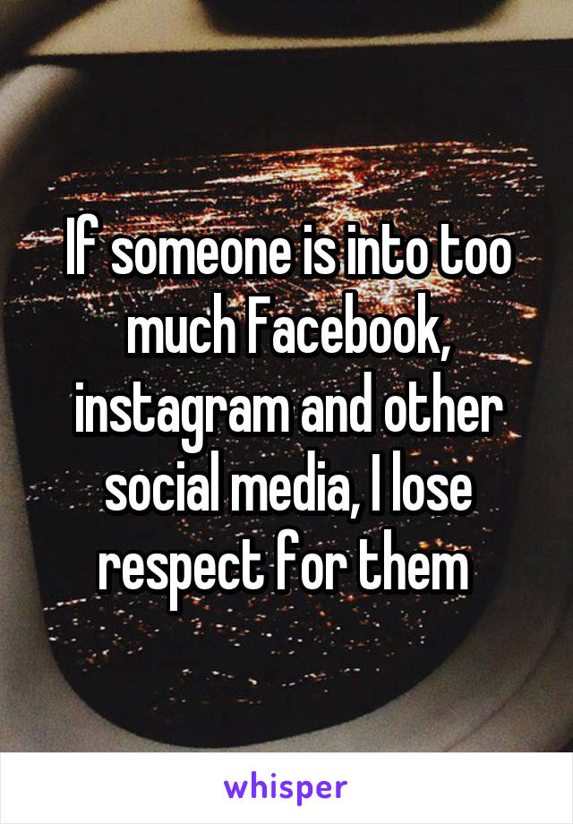 If someone is into too much Facebook, instagram and other social media, I lose respect for them 
