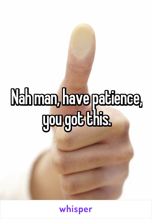 Nah man, have patience, you got this.