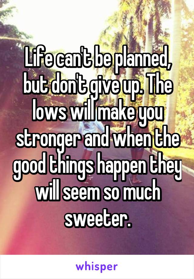 Life can't be planned, but don't give up. The lows will make you stronger and when the good things happen they will seem so much sweeter.