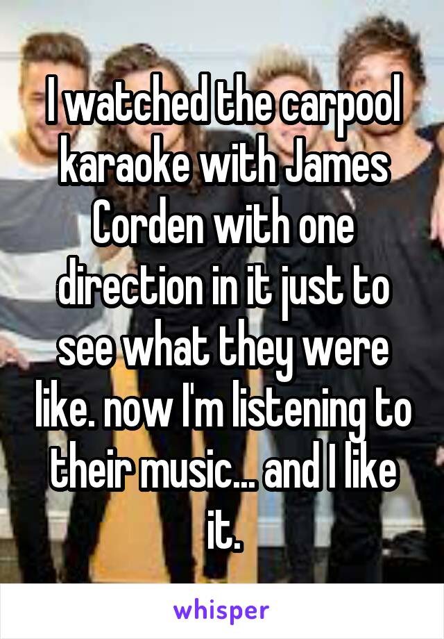 I watched the carpool karaoke with James Corden with one direction in it just to see what they were like. now I'm listening to their music... and I like it.