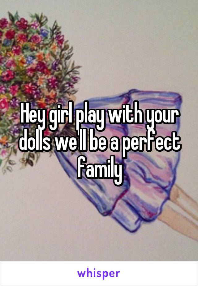 Hey girl play with your dolls we'll be a perfect family