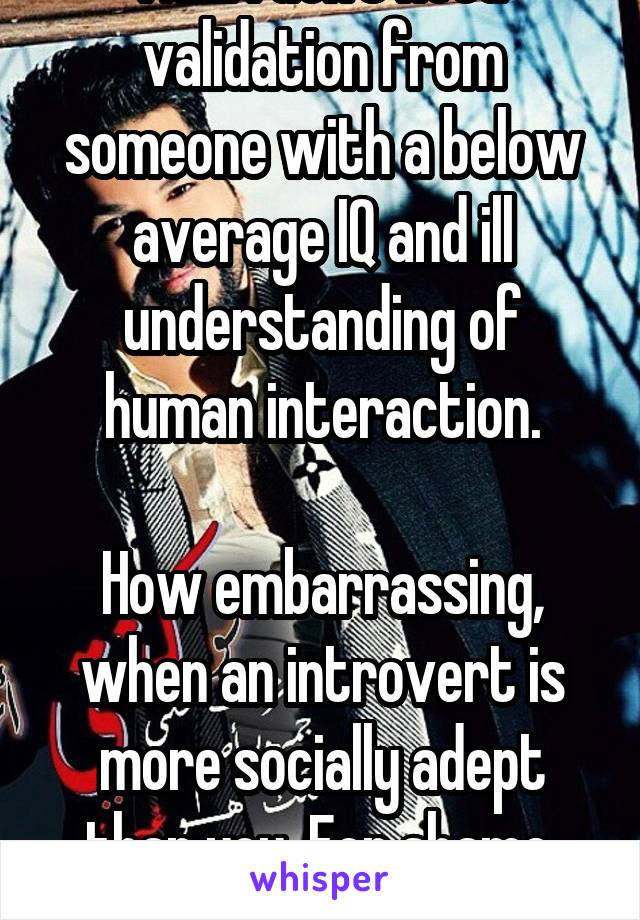 Nah. I don't need validation from someone with a below average IQ and ill understanding of human interaction.

How embarrassing, when an introvert is more socially adept than you. For shame. Slink off