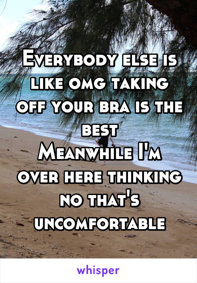 Everybody else is like omg taking off your bra is the best
Meanwhile I'm over here thinking no that's uncomfortable