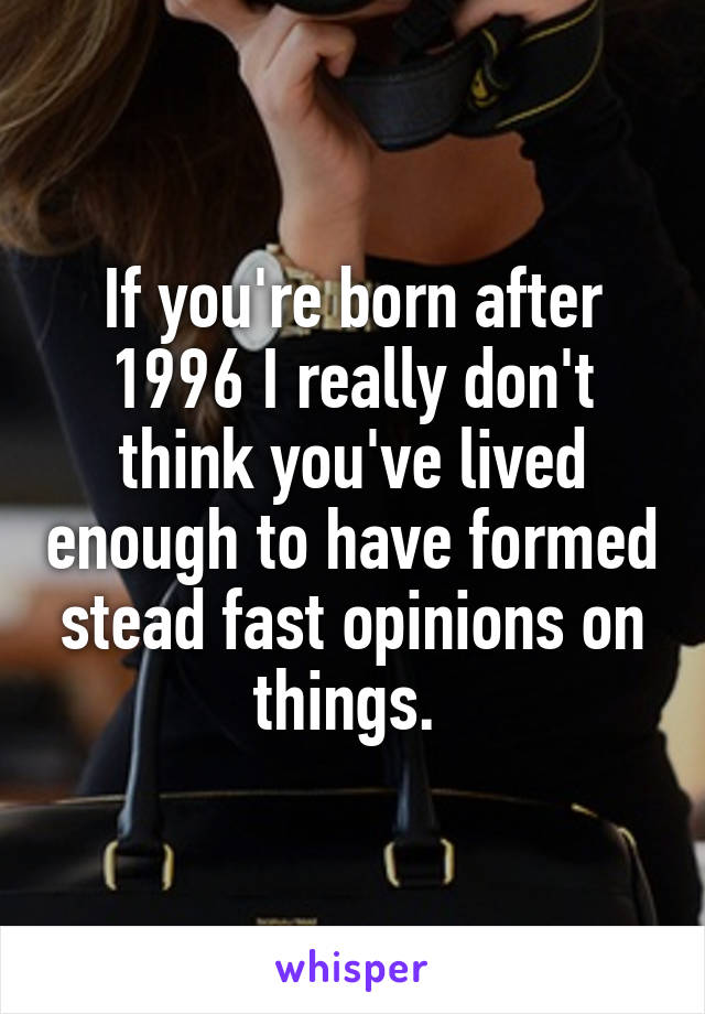 If you're born after 1996 I really don't think you've lived enough to have formed stead fast opinions on things. 