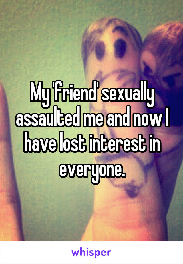 My 'friend' sexually assaulted me and now I have lost interest in everyone.