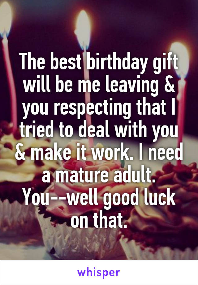 The best birthday gift will be me leaving & you respecting that I tried to deal with you & make it work. I need a mature adult. You--well good luck on that.
