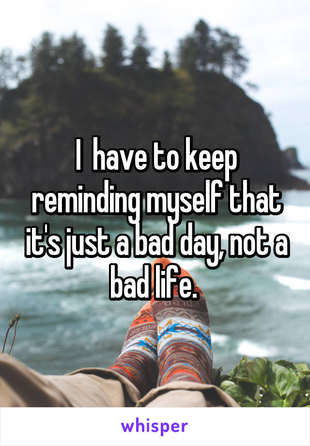 I  have to keep reminding myself that it's just a bad day, not a bad life. 