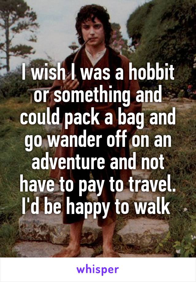I wish I was a hobbit or something and could pack a bag and go wander off on an adventure and not have to pay to travel. I'd be happy to walk 