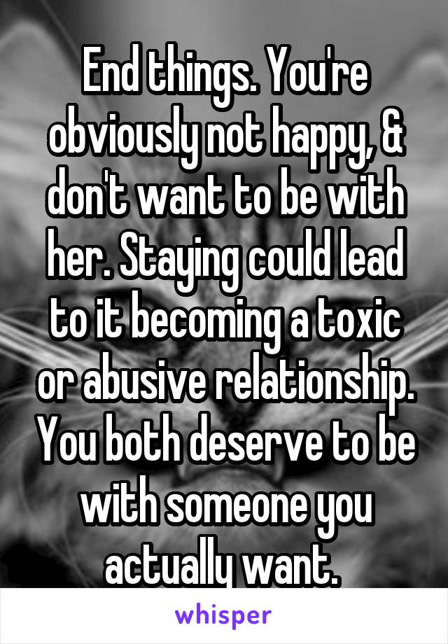 End things. You're obviously not happy, & don't want to be with her. Staying could lead to it becoming a toxic or abusive relationship. You both deserve to be with someone you actually want. 