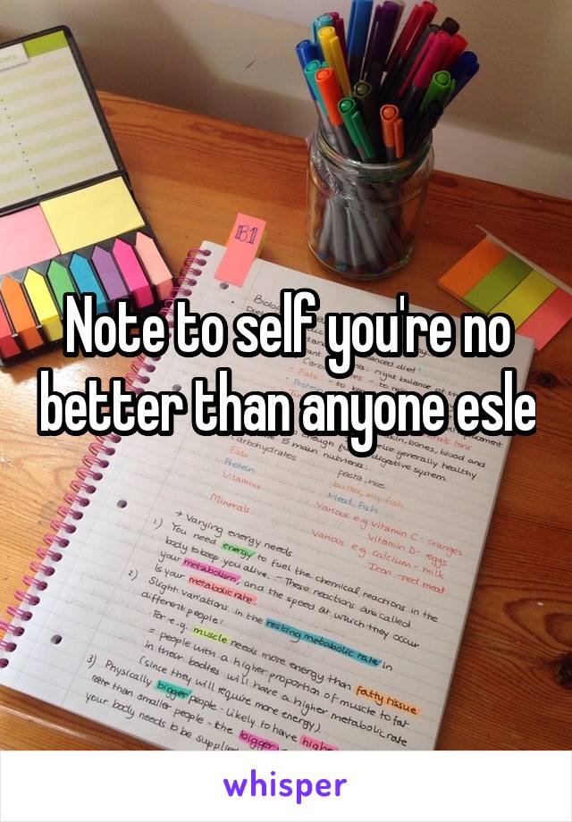 Note to self you're no better than anyone esle 