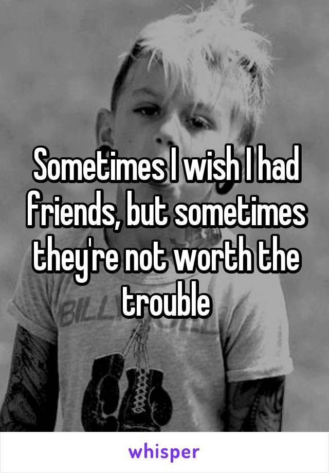 Sometimes I wish I had friends, but sometimes they're not worth the trouble