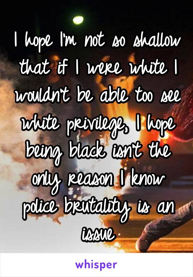 I hope I'm not so shallow that if I were white I wouldn't be able too see white privilege, I hope being black isn't the only reason I know police brutality is an issue