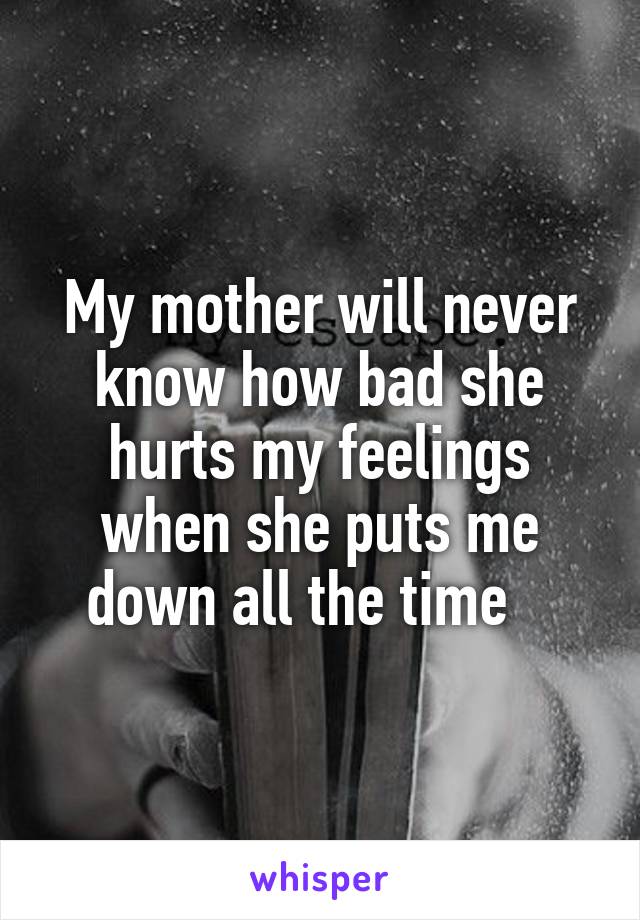 My mother will never know how bad she hurts my feelings when she puts me down all the time   