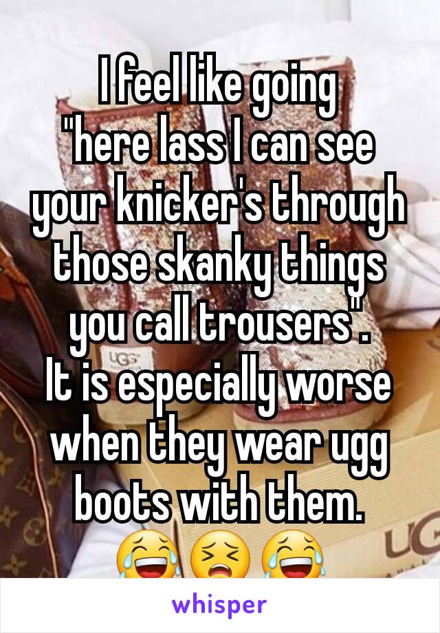 I feel like going
"here lass I can see your knicker's through those skanky things you call trousers".
It is especially worse when they wear ugg boots with them.
😂😣😂