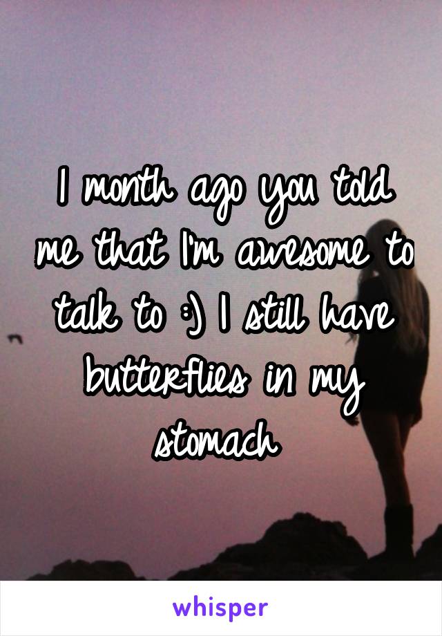 1 month ago you told me that I'm awesome to talk to :) I still have butterflies in my stomach 