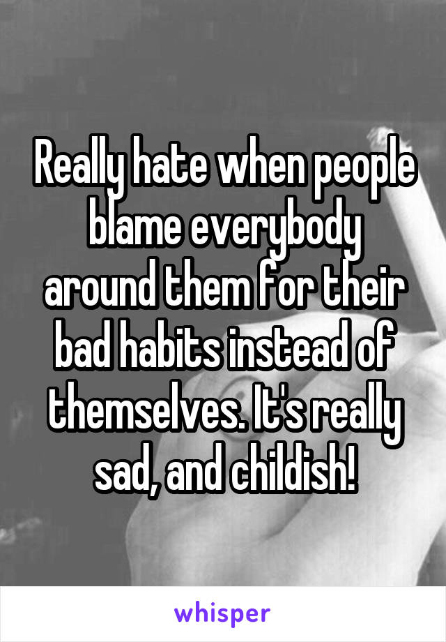 Really hate when people blame everybody around them for their bad habits instead of themselves. It's really sad, and childish!
