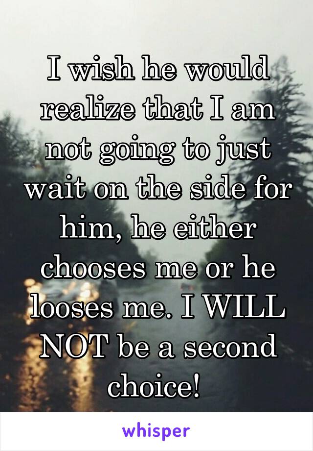 I wish he would realize that I am not going to just wait on the side for him, he either chooses me or he looses me. I WILL NOT be a second choice! 