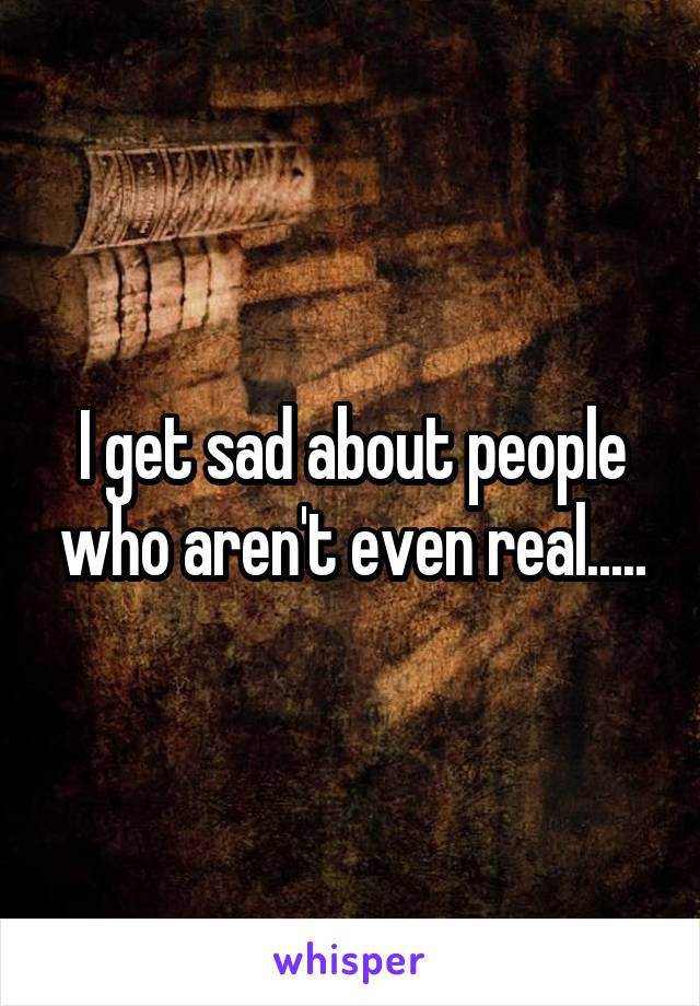 I get sad about people who aren't even real.....
