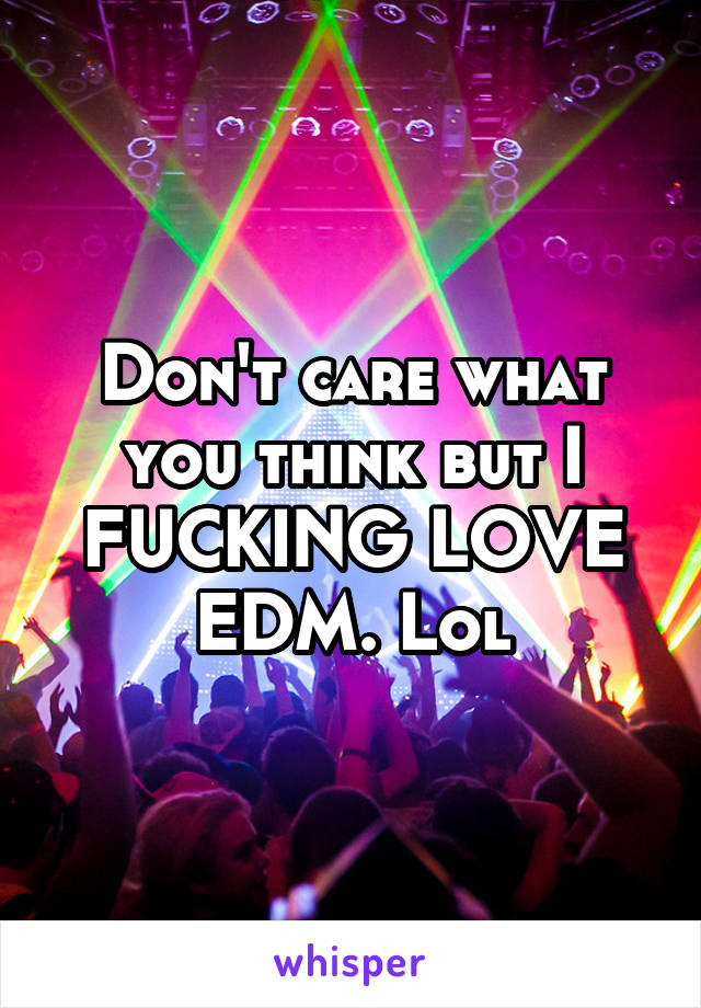 Don't care what you think but I FUCKING LOVE EDM. Lol