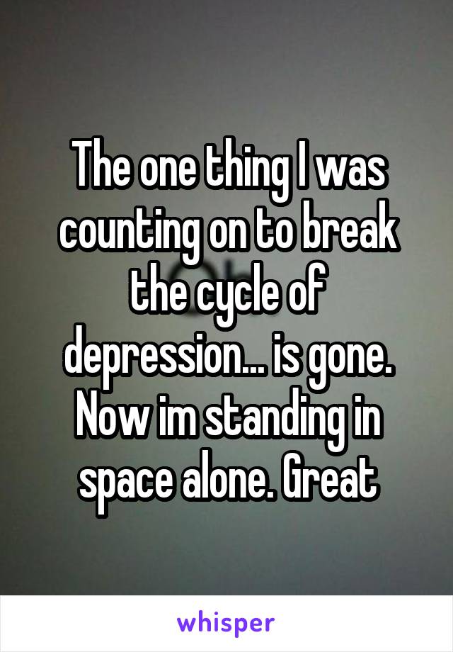 The one thing I was counting on to break the cycle of depression... is gone.
Now im standing in space alone. Great