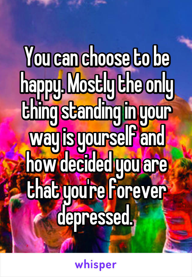 You can choose to be happy. Mostly the only thing standing in your way is yourself and how decided you are that you're forever depressed. 