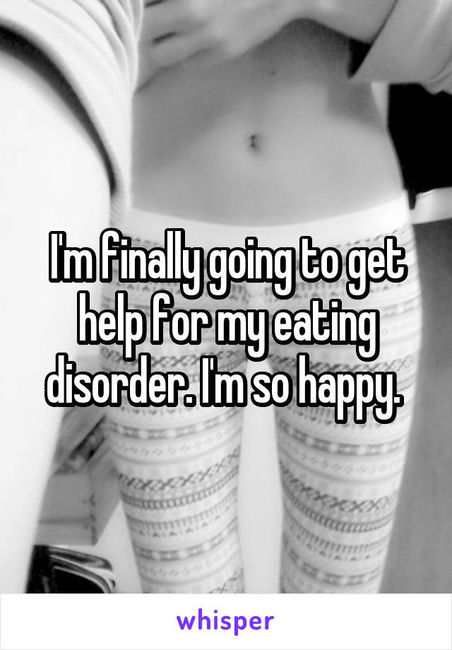 I'm finally going to get help for my eating disorder. I'm so happy. 