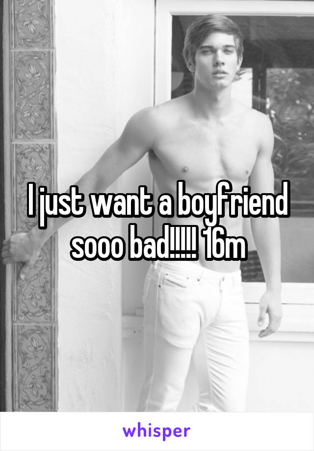 I just want a boyfriend sooo bad!!!!! 16m