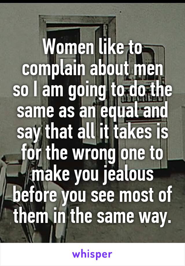 Women like to complain about men so I am going to do the same as an equal and say that all it takes is for the wrong one to make you jealous before you see most of them in the same way.