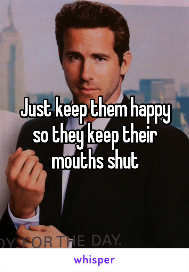 Just keep them happy so they keep their mouths shut