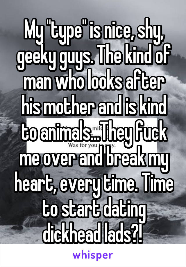 My "type" is nice, shy, geeky guys. The kind of man who looks after his mother and is kind to animals...They fuck me over and break my heart, every time. Time to start dating dickhead lads?! 