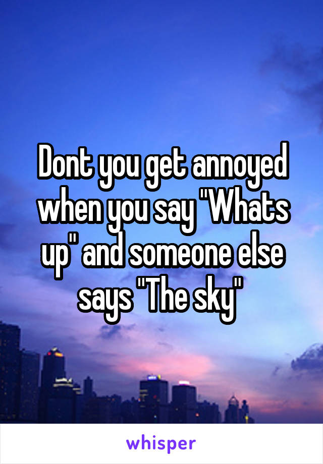 Dont you get annoyed when you say "Whats up" and someone else says "The sky" 