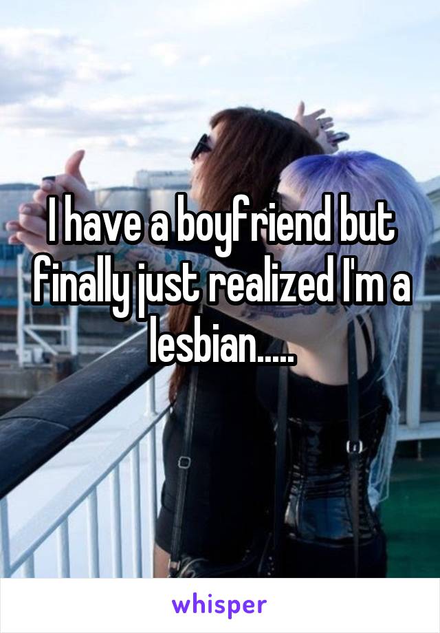 I have a boyfriend but finally just realized I'm a lesbian.....
