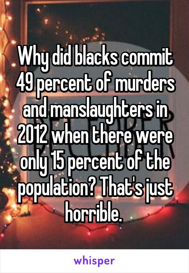 Why did blacks commit 49 percent of murders and manslaughters in 2012 when there were only 15 percent of the population? That's just horrible. 