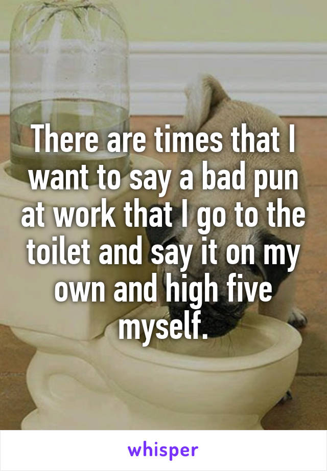 There are times that I want to say a bad pun at work that I go to the toilet and say it on my own and high five myself.