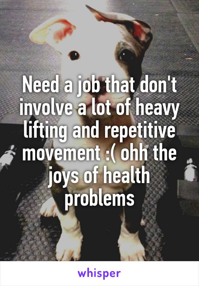Need a job that don't involve a lot of heavy lifting and repetitive movement :( ohh the joys of health problems