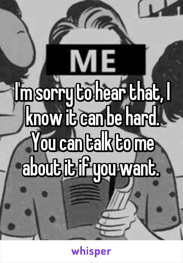 I'm sorry to hear that, I know it can be hard. You can talk to me about it if you want. 