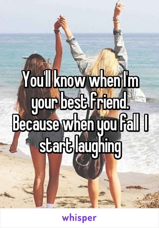 You'll know when I'm your best friend. Because when you fall  I start laughing