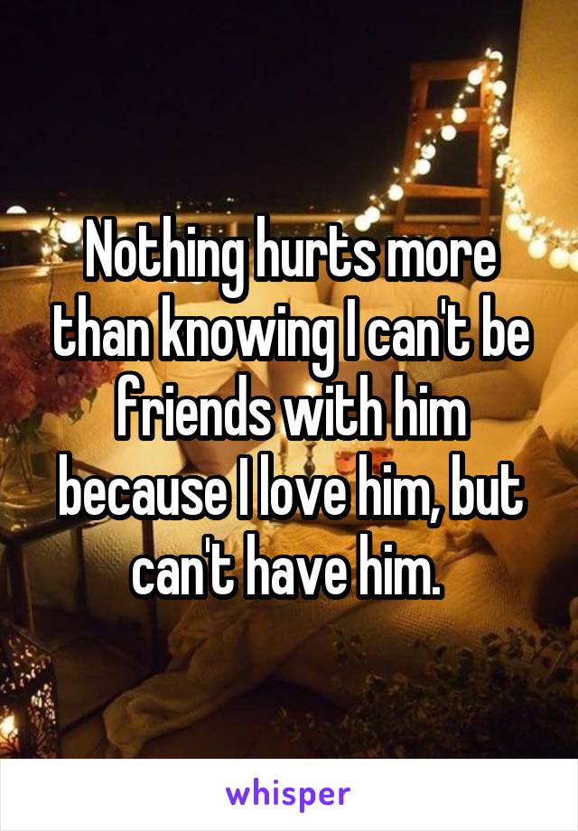 Nothing hurts more than knowing I can't be friends with him because I love him, but can't have him. 