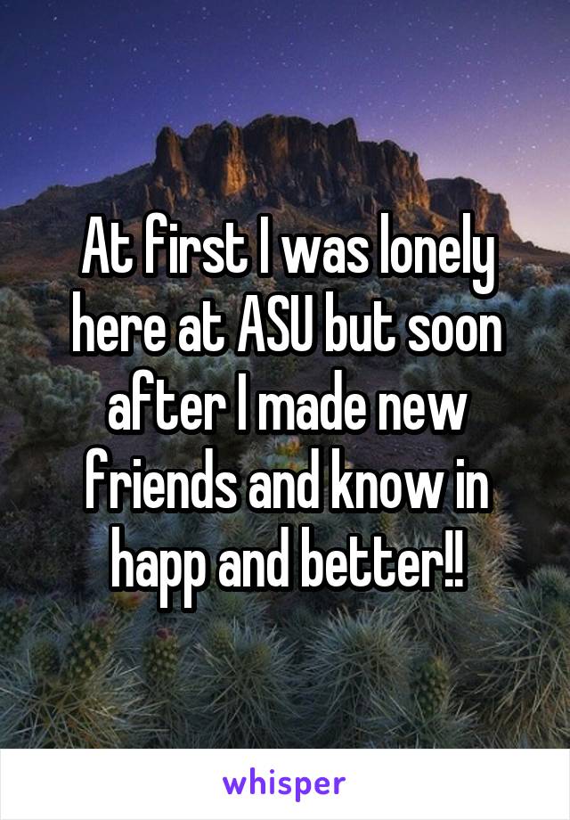 At first I was lonely here at ASU but soon after I made new friends and know in happ and better!!