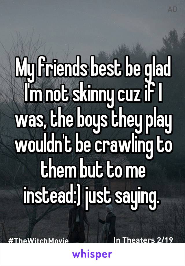 My friends best be glad I'm not skinny cuz if I was, the boys they play wouldn't be crawling to them but to me instead:) just saying. 