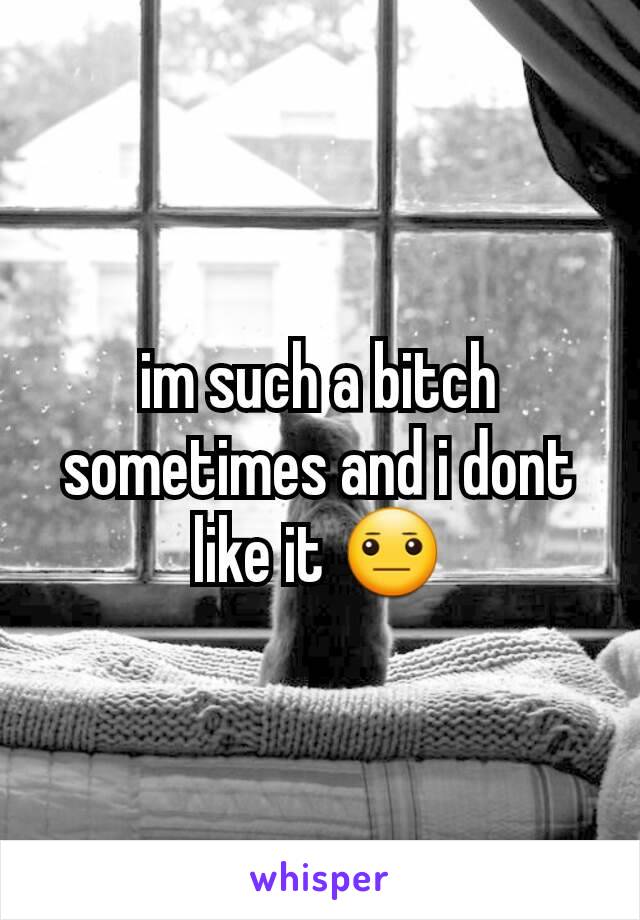 im such a bitch sometimes and i dont like it 😐