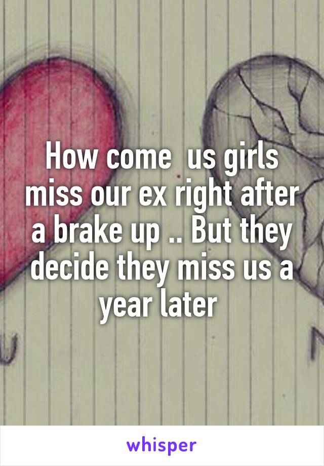 How come  us girls miss our ex right after a brake up .. But they decide they miss us a year later 