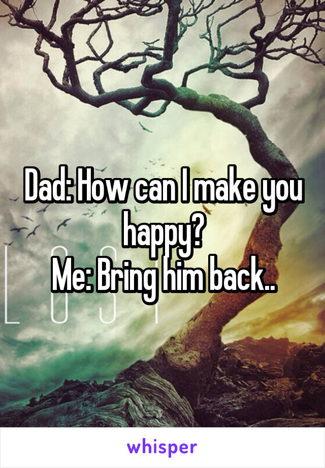 Dad: How can I make you happy?
Me: Bring him back..