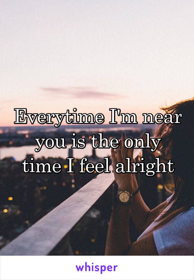Everytime I'm near you is the only time I feel alright