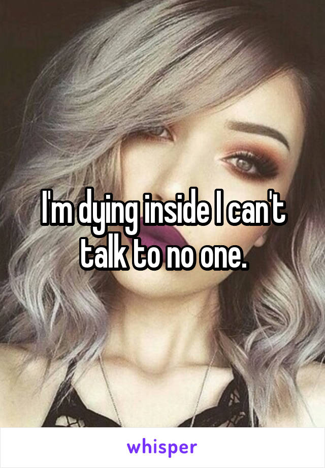 I'm dying inside I can't talk to no one.