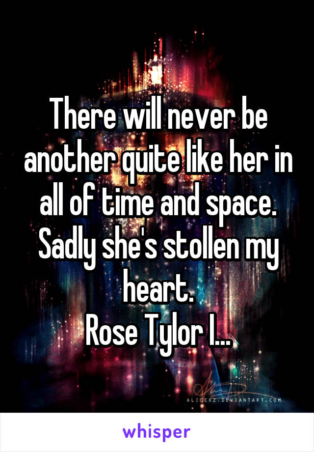 There will never be another quite like her in all of time and space. Sadly she's stollen my heart.
Rose Tylor I...
