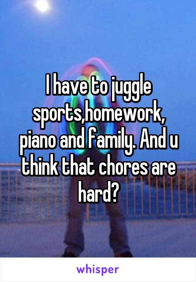 I have to juggle sports,homework, piano and family. And u think that chores are hard?