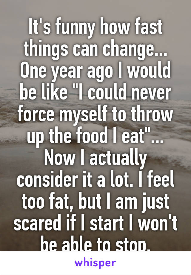 It's funny how fast things can change... One year ago I would be like "I could never force myself to throw up the food I eat"... Now I actually consider it a lot. I feel too fat, but I am just scared if I start I won't be able to stop.