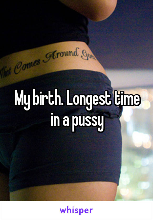 My birth. Longest time in a pussy
