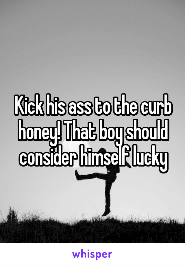Kick his ass to the curb honey! That boy should consider himself lucky